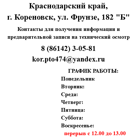 Краснодарский край, г. Кореновск, ул. Фрунзе, 182 "Б" Контакты для получения информации и предварительной записи на технический осмотр 8 (86142) 3-05-81
kor.pto474@yandex.ru ГРАФИК РАБОТЫ: Понедельник Вторник: Среда: Четверг: Пятница: Суббота: Воскресенье: перерыв с 12.00 до 13.00