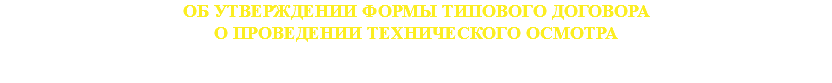 ОБ УТВЕРЖДЕНИИ ФОРМЫ ТИПОВОГО ДОГОВОРА
О ПРОВЕДЕНИИ ТЕХНИЧЕСКОГО ОСМОТРА 